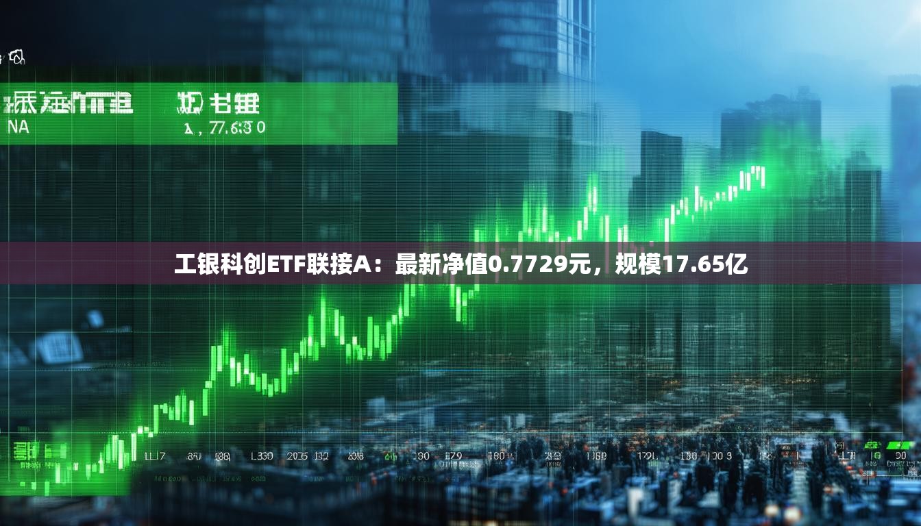 工银科创ETF联接A：最新净值0.7729元，规模17.65亿