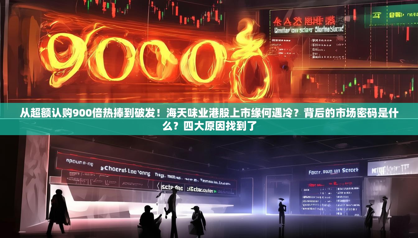 从超额认购900倍热捧到破发！海天味业港股上市缘何遇冷？背后的市场密码是什么？四大原因找到了
