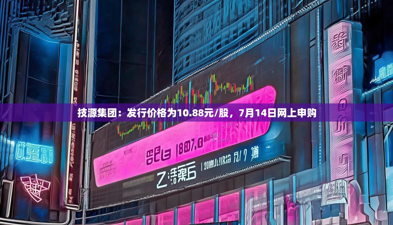 技源集团：发行价格为10.88元/股，7月14日网上申购