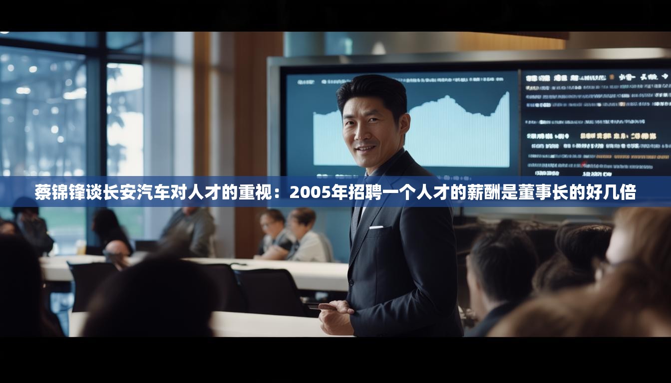 蔡锦锋谈长安汽车对人才的重视：2005年招聘一个人才的薪酬是董事长的好几倍