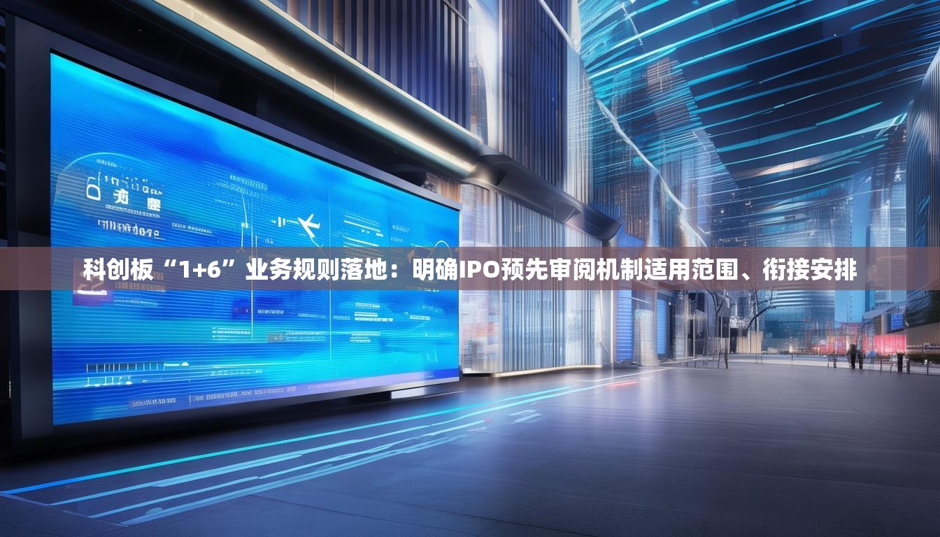 科创板“1+6”业务规则落地：明确IPO预先审阅机制适用范围、衔接安排